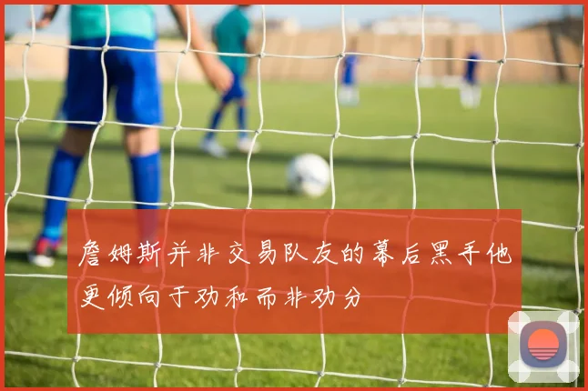 詹姆斯并非交易队友的幕后黑手他更倾向于劝和而非劝分