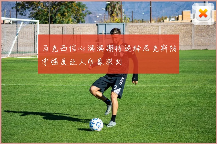 马克西信心满满期待逆转尼克斯防守强度让人印象深刻