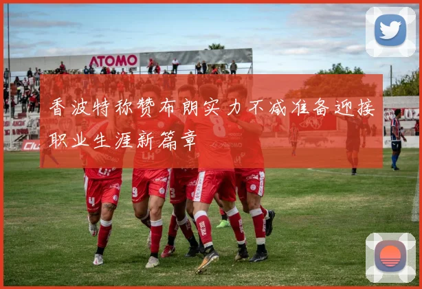 香波特称赞布朗实力不减准备迎接职业生涯新篇章