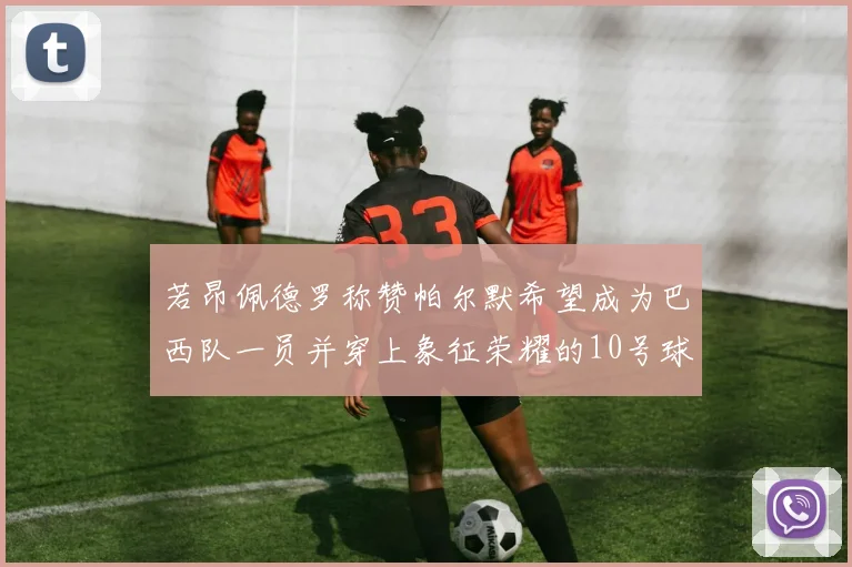 若昂佩德罗称赞帕尔默希望成为巴西队一员并穿上象征荣耀的10号球衣