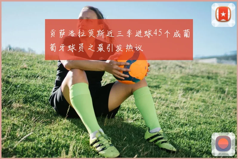 贡萨洛拉莫斯近三季进球45个成葡萄牙球员之最引发热议