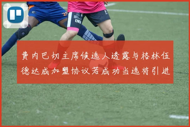 费内巴切主席候选人透露与格林伍德达成加盟协议若成功当选将引进他
