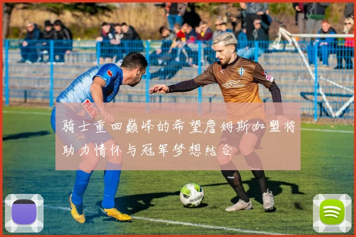 骑士重回巅峰的希望詹姆斯加盟将助力情怀与冠军梦想结合