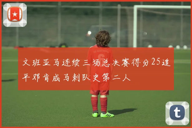 文班亚马连续三场总决赛得分25追平邓肯成马刺队史第二人