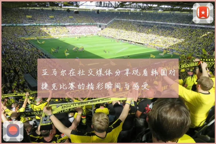 亚马尔在社交媒体分享观看韩国对捷克比赛的精彩瞬间与感受