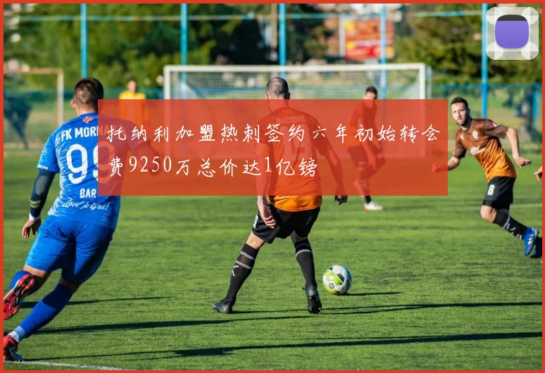托纳利加盟热刺签约六年初始转会费9250万总价达1亿镑