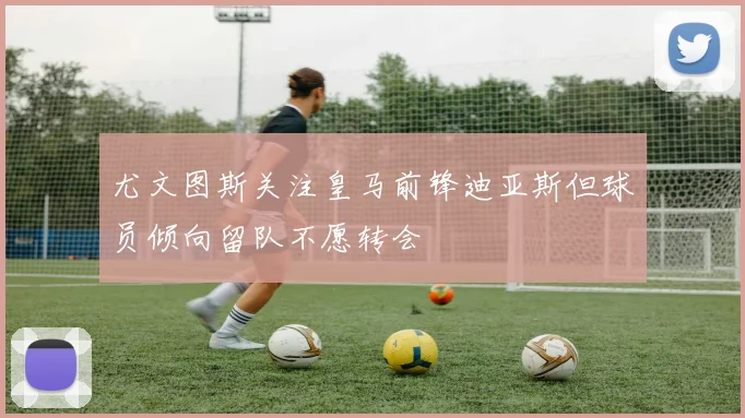 尤文图斯关注皇马前锋迪亚斯但球员倾向留队不愿转会