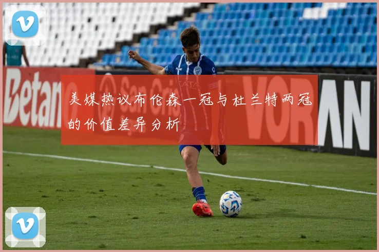 美媒热议布伦森一冠与杜兰特两冠的价值差异分析