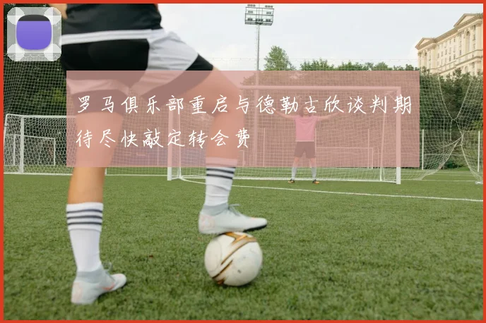 罗马俱乐部重启与德勒古欣谈判期待尽快敲定转会费